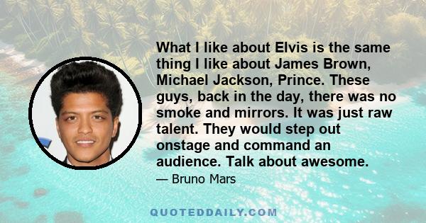 What I like about Elvis is the same thing I like about James Brown, Michael Jackson, Prince. These guys, back in the day, there was no smoke and mirrors. It was just raw talent. They would step out onstage and command