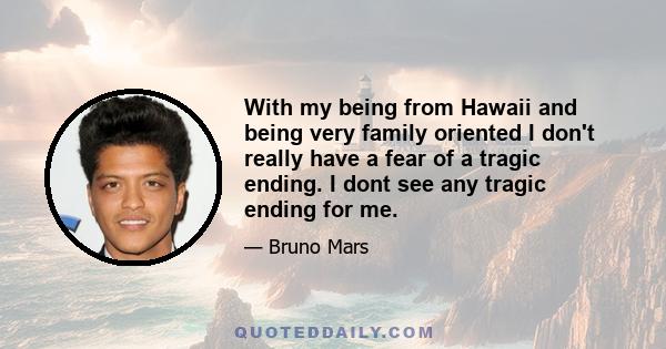 With my being from Hawaii and being very family oriented I don't really have a fear of a tragic ending. I dont see any tragic ending for me.