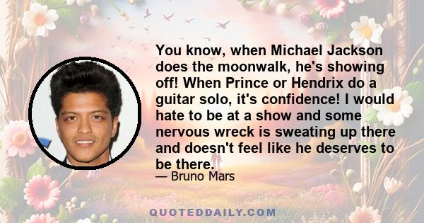 You know, when Michael Jackson does the moonwalk, he's showing off! When Prince or Hendrix do a guitar solo, it's confidence! I would hate to be at a show and some nervous wreck is sweating up there and doesn't feel