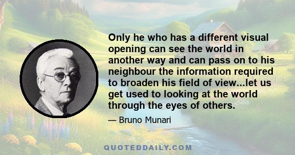 Only he who has a different visual opening can see the world in another way and can pass on to his neighbour the information required to broaden his field of view...let us get used to looking at the world through the