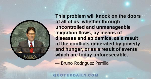 This problem will knock on the doors of all of us, whether through uncontrolled and unmanageable migration flows, by means of diseases and epidemics, as a result of the conflicts generated by poverty and hunger, or as a 