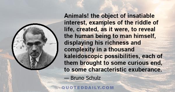 Animals! the object of insatiable interest, examples of the riddle of life, created, as it were, to reveal the human being to man himself, displaying his richness and complexity in a thousand kaleidoscopic