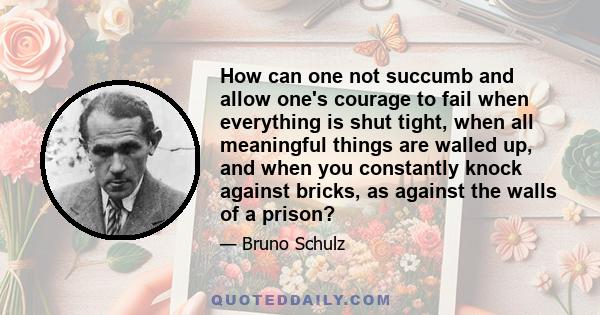 How can one not succumb and allow one's courage to fail when everything is shut tight, when all meaningful things are walled up, and when you constantly knock against bricks, as against the walls of a prison?