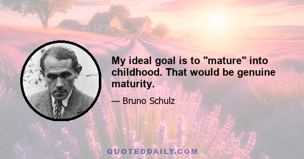 My ideal goal is to mature into childhood. That would be genuine maturity.