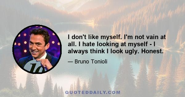 I don't like myself. I'm not vain at all. I hate looking at myself - I always think I look ugly. Honest.