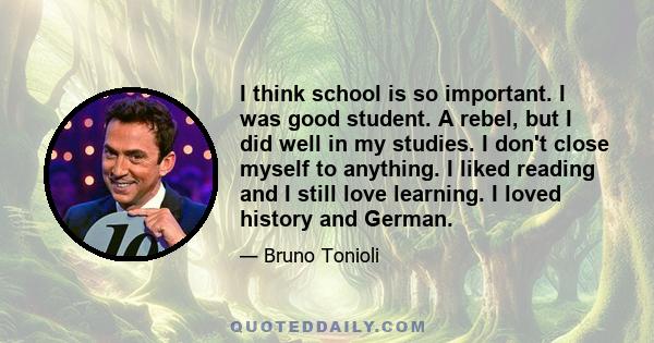 I think school is so important. I was good student. A rebel, but I did well in my studies. I don't close myself to anything. I liked reading and I still love learning. I loved history and German.