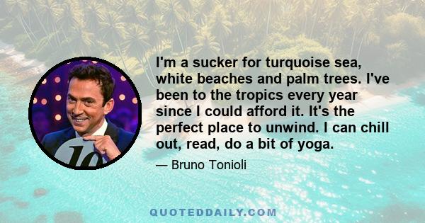 I'm a sucker for turquoise sea, white beaches and palm trees. I've been to the tropics every year since I could afford it. It's the perfect place to unwind. I can chill out, read, do a bit of yoga.