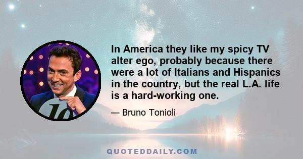 In America they like my spicy TV alter ego, probably because there were a lot of Italians and Hispanics in the country, but the real L.A. life is a hard-working one.