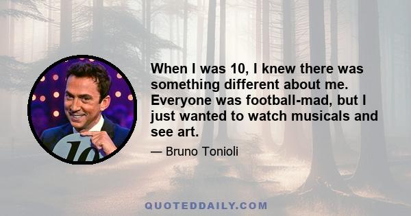 When I was 10, I knew there was something different about me. Everyone was football-mad, but I just wanted to watch musicals and see art.