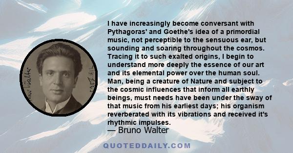 I have increasingly become conversant with Pythagoras' and Goethe's idea of a primordial music, not perceptible to the sensuous ear, but sounding and soaring throughout the cosmos. Tracing it to such exalted origins, I