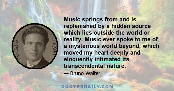 Music springs from and is replenished by a hidden source which lies outside the world or reality. Music ever spoke to me of a mysterious world beyond, which moved my heart deeply and eloquently intimated its