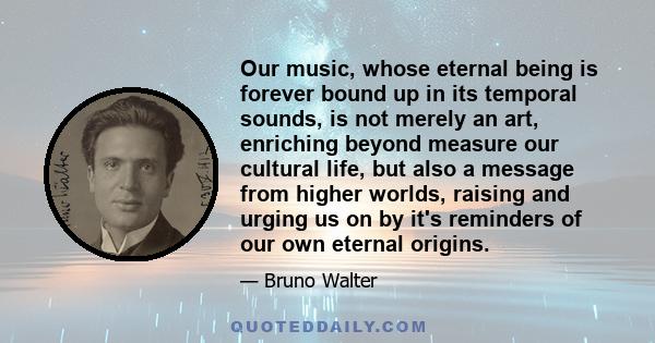 Our music, whose eternal being is forever bound up in its temporal sounds, is not merely an art, enriching beyond measure our cultural life, but also a message from higher worlds, raising and urging us on by it's