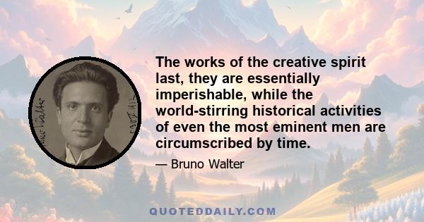 The works of the creative spirit last, they are essentially imperishable, while the world-stirring historical activities of even the most eminent men are circumscribed by time.