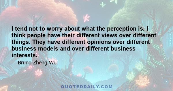 I tend not to worry about what the perception is. I think people have their different views over different things. They have different opinions over different business models and over different business interests.