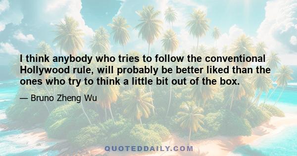 I think anybody who tries to follow the conventional Hollywood rule, will probably be better liked than the ones who try to think a little bit out of the box.