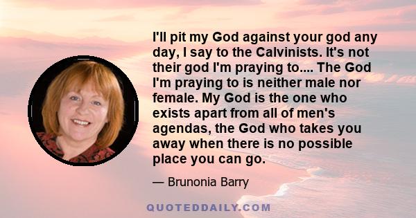 I'll pit my God against your god any day, I say to the Calvinists. It's not their god I'm praying to.... The God I'm praying to is neither male nor female. My God is the one who exists apart from all of men's agendas,