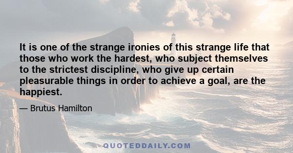 It is one of the strange ironies of this strange life that those who work the hardest, who subject themselves to the strictest discipline, who give up certain pleasurable things in order to achieve a goal, are the