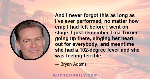 And I never forgot this as long as I've ever performed, no matter how crap I had felt before I went on stage. I just remember Tina Turner going up there, singing her heart out for everybody, and meantime she had a