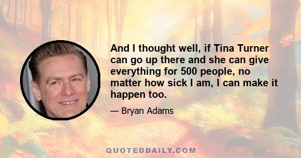 And I thought well, if Tina Turner can go up there and she can give everything for 500 people, no matter how sick I am, I can make it happen too.