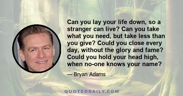 Can you lay your life down, so a stranger can live? Can you take what you need, but take less than you give? Could you close every day, without the glory and fame? Could you hold your head high, when no-one knows your