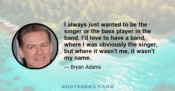 I always just wanted to be the singer or the bass player in the band. I'd love to have a band, where I was obviously the singer, but where it wasn't me, it wasn't my name.