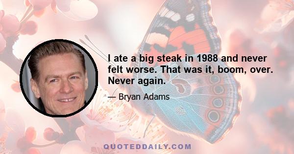 I ate a big steak in 1988 and never felt worse. That was it, boom, over. Never again.