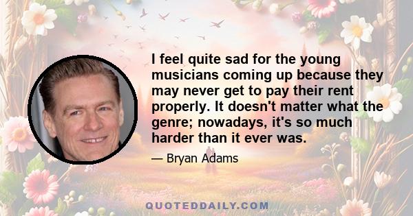 I feel quite sad for the young musicians coming up because they may never get to pay their rent properly. It doesn't matter what the genre; nowadays, it's so much harder than it ever was.