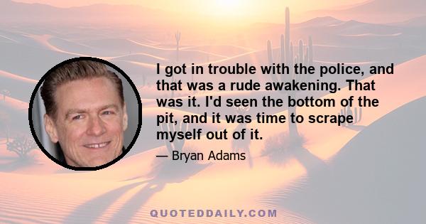 I got in trouble with the police, and that was a rude awakening. That was it. I'd seen the bottom of the pit, and it was time to scrape myself out of it.