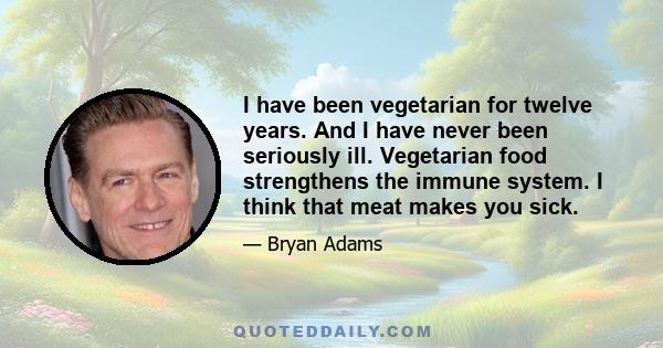 I have been vegetarian for twelve years. And I have never been seriously ill. Vegetarian food strengthens the immune system. I think that meat makes you sick.