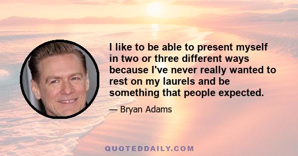 I like to be able to present myself in two or three different ways because I've never really wanted to rest on my laurels and be something that people expected.