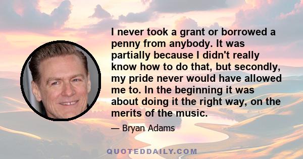 I never took a grant or borrowed a penny from anybody. It was partially because I didn't really know how to do that, but secondly, my pride never would have allowed me to. In the beginning it was about doing it the