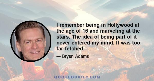 I remember being in Hollywood at the age of 16 and marveling at the stars. The idea of being part of it never entered my mind. It was too far-fetched.