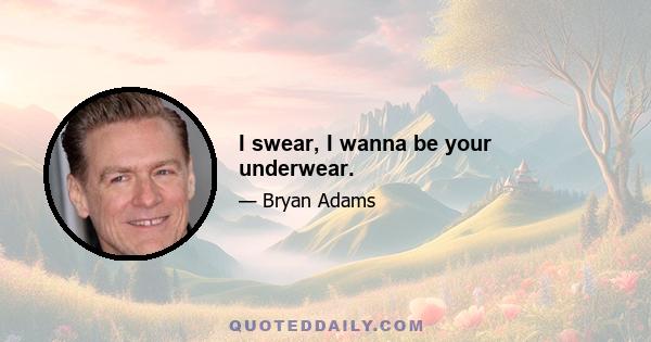 I swear, I wanna be your underwear.