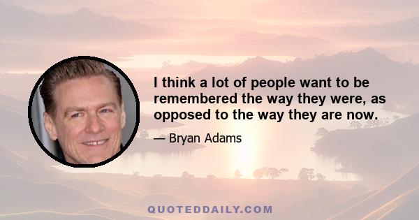 I think a lot of people want to be remembered the way they were, as opposed to the way they are now.