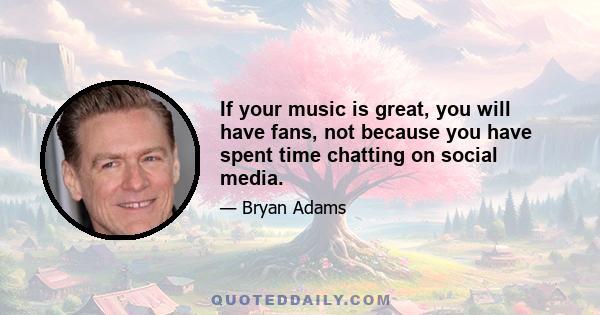 If your music is great, you will have fans, not because you have spent time chatting on social media.