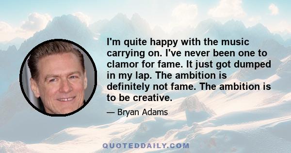 I'm quite happy with the music carrying on. I've never been one to clamor for fame. It just got dumped in my lap. The ambition is definitely not fame. The ambition is to be creative.