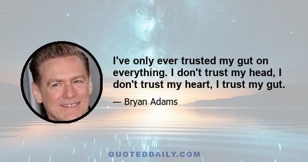 I've only ever trusted my gut on everything. I don't trust my head, I don't trust my heart, I trust my gut.