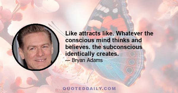 Like attracts like. Whatever the conscious mind thinks and believes. the subconscious identically creates.