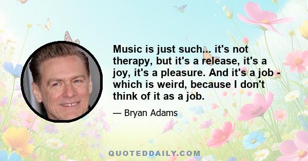 Music is just such... it's not therapy, but it's a release, it's a joy, it's a pleasure. And it's a job - which is weird, because I don't think of it as a job.