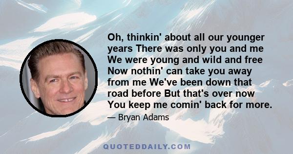 Oh, thinkin' about all our younger years There was only you and me We were young and wild and free Now nothin' can take you away from me We've been down that road before But that's over now You keep me comin' back for