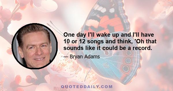 One day I'll wake up and I'll have 10 or 12 songs and think, 'Oh that sounds like it could be a record.