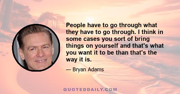 People have to go through what they have to go through. I think in some cases you sort of bring things on yourself and that's what you want it to be than that's the way it is.