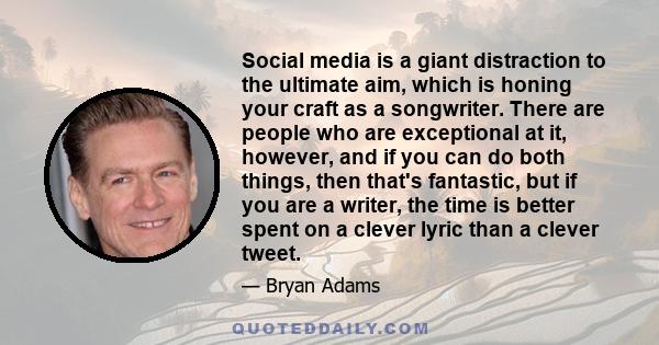 Social media is a giant distraction to the ultimate aim, which is honing your craft as a songwriter. There are people who are exceptional at it, however, and if you can do both things, then that's fantastic, but if you