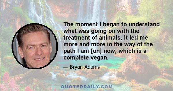 The moment I began to understand what was going on with the treatment of animals, it led me more and more in the way of the path I am [on] now, which is a complete vegan.