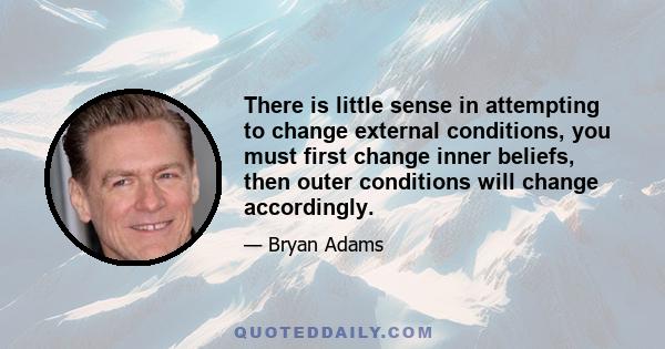 There is little sense in attempting to change external conditions, you must first change inner beliefs, then outer conditions will change accordingly.