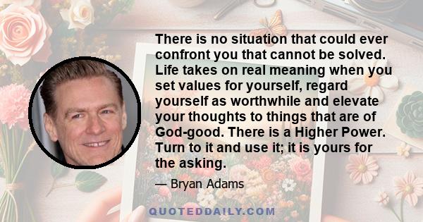 There is no situation that could ever confront you that cannot be solved. Life takes on real meaning when you set values for yourself, regard yourself as worthwhile and elevate your thoughts to things that are of