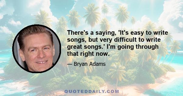 There's a saying, 'It's easy to write songs, but very difficult to write great songs.' I'm going through that right now.