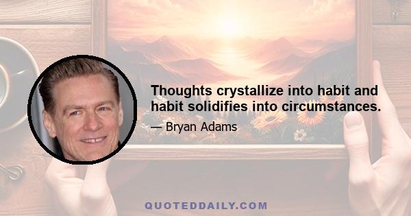 Thoughts crystallize into habit and habit solidifies into circumstances.