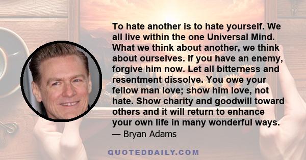 To hate another is to hate yourself. We all live within the one Universal Mind. What we think about another, we think about ourselves. If you have an enemy, forgive him now. Let all bitterness and resentment dissolve.