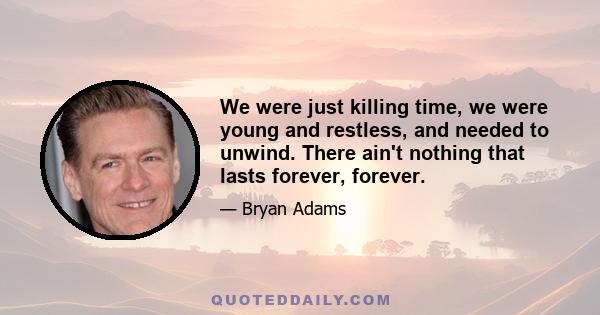 We were just killing time, we were young and restless, and needed to unwind. There ain't nothing that lasts forever, forever.